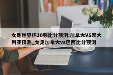 女足世界杯16强比分预测:加拿大VS澳大利亚预测_女足加拿大vs巴西比分预测