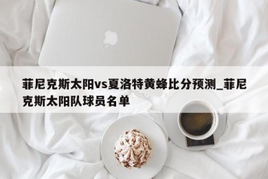 菲尼克斯太阳vs夏洛特黄蜂比分预测_菲尼克斯太阳队球员名单