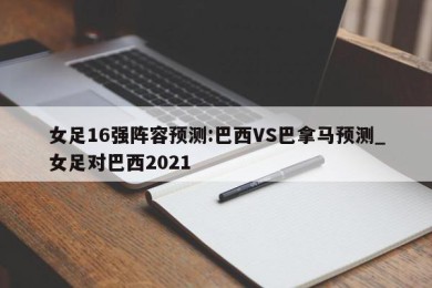 女足16强阵容预测:巴西VS巴拿马预测_女足对巴西2021