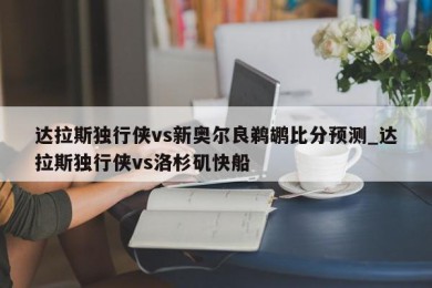 达拉斯独行侠vs新奥尔良鹈鹕比分预测_达拉斯独行侠vs洛杉矶快船