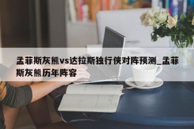 孟菲斯灰熊vs达拉斯独行侠对阵预测_孟菲斯灰熊历年阵容