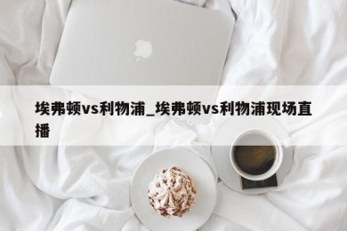 埃弗顿vs利物浦_埃弗顿vs利物浦现场直播