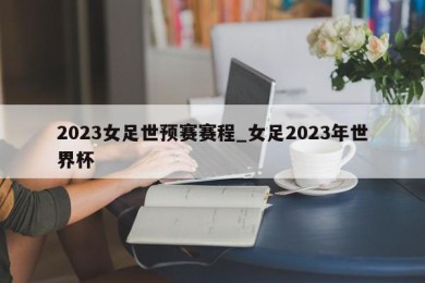 2023女足世预赛赛程_女足2023年世界杯