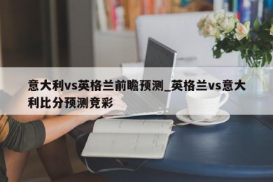 意大利vs英格兰前瞻预测_英格兰vs意大利比分预测竞彩