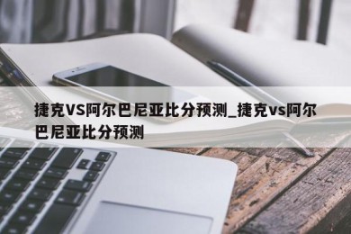 捷克VS阿尔巴尼亚比分预测_捷克vs阿尔巴尼亚比分预测