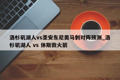 洛杉矶湖人vs圣安东尼奥马刺对阵预测_洛杉矶湖人 vs 休斯敦火箭