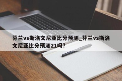 芬兰vs斯洛文尼亚比分预测_芬兰vs斯洛文尼亚比分预测21吗?