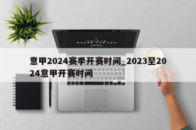 意甲2024赛季开赛时间_2023至2024意甲开赛时间