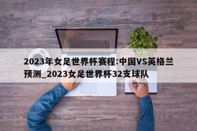 2023年女足世界杯赛程:中国VS英格兰预测_2023女足世界杯32支球队