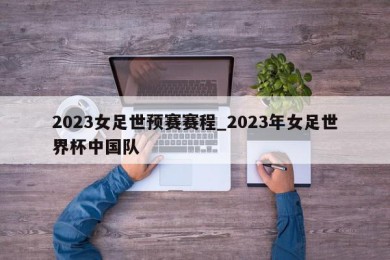 2023女足世预赛赛程_2023年女足世界杯中国队