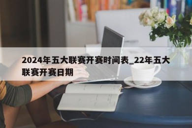 2024年五大联赛开赛时间表_22年五大联赛开赛日期