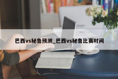 巴西vs秘鲁预测_巴西vs秘鲁比赛时间