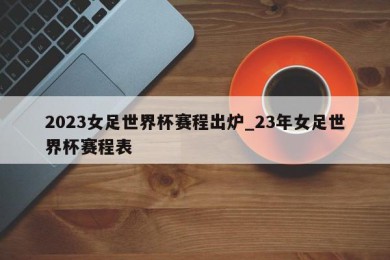 2023女足世界杯赛程出炉_23年女足世界杯赛程表