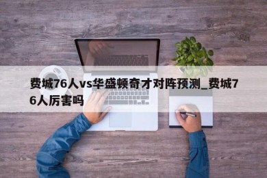 费城76人vs华盛顿奇才对阵预测_费城76人厉害吗