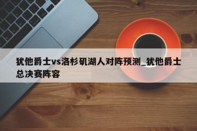 犹他爵士vs洛杉矶湖人对阵预测_犹他爵士总决赛阵容