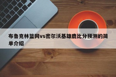 布鲁克林篮网vs密尔沃基雄鹿比分预测的简单介绍