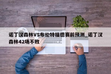 诺丁汉森林VS布伦特福德赛前预测_诺丁汉森林42场不败