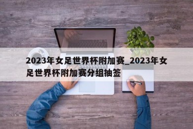 2023年女足世界杯附加赛_2023年女足世界杯附加赛分组抽签