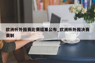 欧洲杯外围赛比赛结果公布_欧洲杯外围决赛赛制