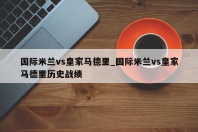 国际米兰vs皇家马德里_国际米兰vs皇家马德里历史战绩