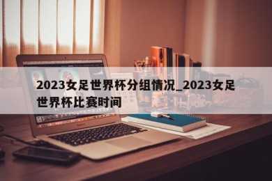 2023女足世界杯分组情况_2023女足世界杯比赛时间