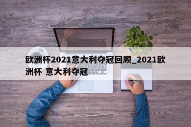 欧洲杯2021意大利夺冠回顾_2021欧洲杯 意大利夺冠