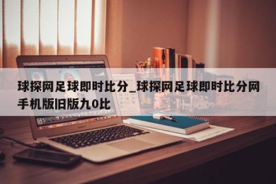 球探网足球即时比分_球探网足球即时比分网手机版旧版九0比