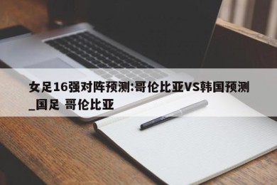 女足16强对阵预测:哥伦比亚VS韩国预测_国足 哥伦比亚