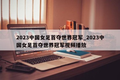 2023中国女足首夺世界冠军_2023中国女足首夺世界冠军视频播放