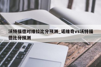 沃特福德对维拉比分预测_诺维奇vs沃特福德比分预测