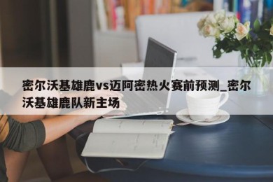 密尔沃基雄鹿vs迈阿密热火赛前预测_密尔沃基雄鹿队新主场