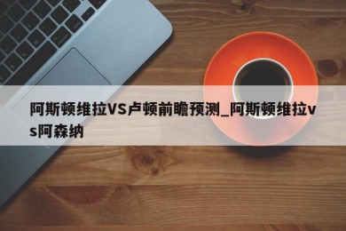 阿斯顿维拉VS卢顿前瞻预测_阿斯顿维拉vs阿森纳