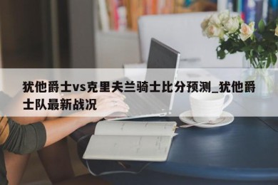 犹他爵士vs克里夫兰骑士比分预测_犹他爵士队最新战况