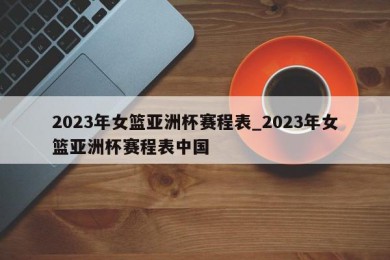 2023年女篮亚洲杯赛程表_2023年女篮亚洲杯赛程表中国