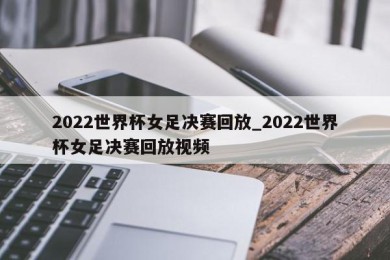 2022世界杯女足决赛回放_2022世界杯女足决赛回放视频