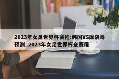 2023年女足世界杯赛程:韩国VS摩洛哥预测_2023年女足世界杯全赛程