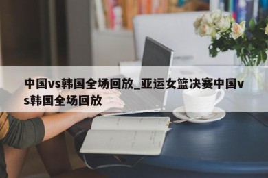 中国vs韩国全场回放_亚运女篮决赛中国vs韩国全场回放