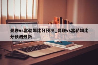 曼联vs富勒姆比分预测_曼联vs富勒姆比分预测最新