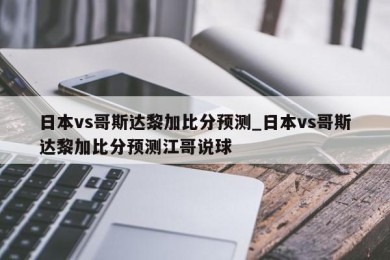 日本vs哥斯达黎加比分预测_日本vs哥斯达黎加比分预测江哥说球