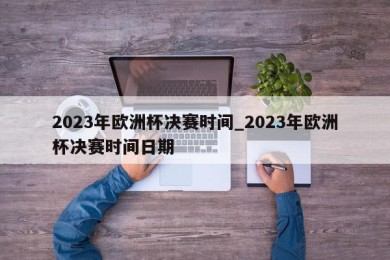 2023年欧洲杯决赛时间_2023年欧洲杯决赛时间日期