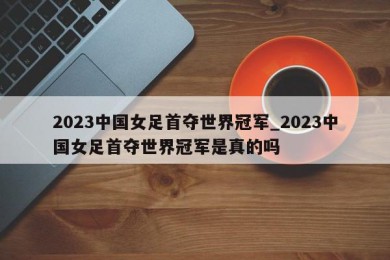 2023中国女足首夺世界冠军_2023中国女足首夺世界冠军是真的吗