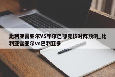 比利亚雷亚尔VS毕尔巴鄂竞技对阵预测_比利亚雷亚尔vs巴利亚多