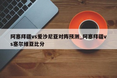 阿塞拜疆vs爱沙尼亚对阵预测_阿塞拜疆vs塞尔维亚比分