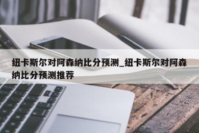 纽卡斯尔对阿森纳比分预测_纽卡斯尔对阿森纳比分预测推荐