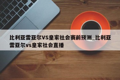 比利亚雷亚尔VS皇家社会赛前预测_比利亚雷亚尔vs皇家社会直播