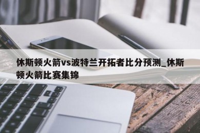 休斯顿火箭vs波特兰开拓者比分预测_休斯顿火箭比赛集锦