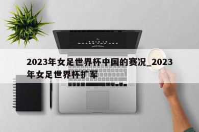 2023年女足世界杯中国的赛况_2023年女足世界杯扩军