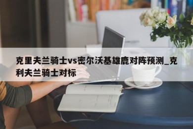 克里夫兰骑士vs密尔沃基雄鹿对阵预测_克利夫兰骑士对标