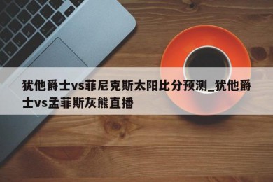 犹他爵士vs菲尼克斯太阳比分预测_犹他爵士vs孟菲斯灰熊直播