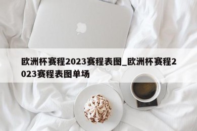 欧洲杯赛程2023赛程表图_欧洲杯赛程2023赛程表图单场